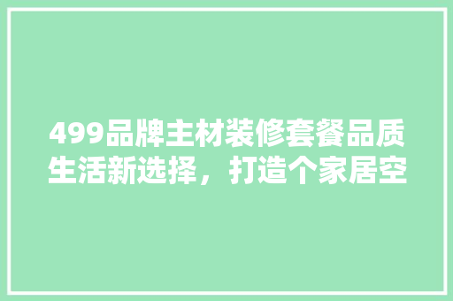 499品牌主材装修套餐品质生活新选择，打造个家居空间