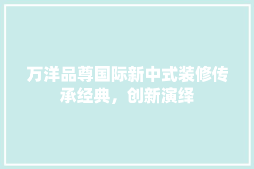 万洋品尊国际新中式装修传承经典，创新演绎