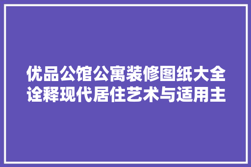优品公馆公寓装修图纸大全诠释现代居住艺术与适用主义的完美结合