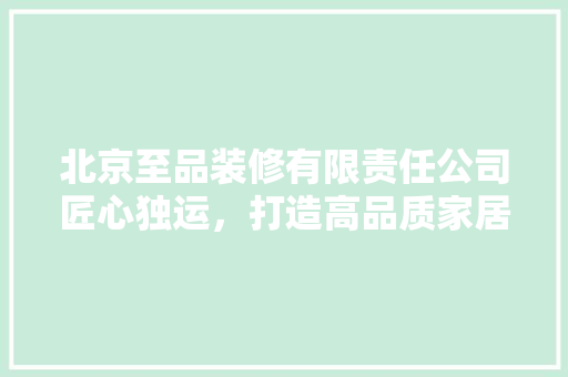北京至品装修有限责任公司匠心独运，打造高品质家居空间