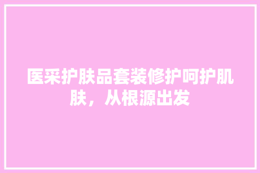 医采护肤品套装修护呵护肌肤，从根源出发