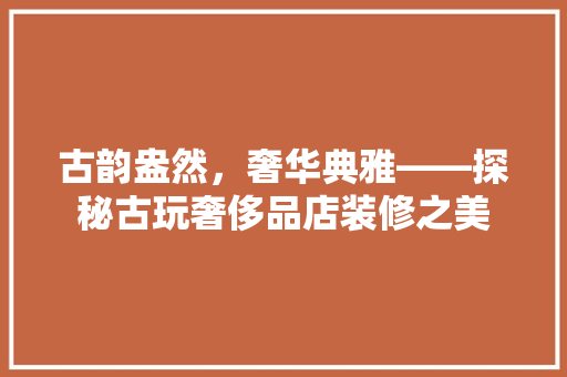 古韵盎然，奢华典雅——探秘古玩奢侈品店装修之美