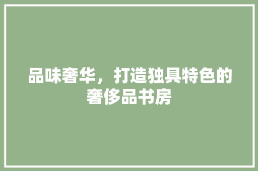 品味奢华，打造独具特色的奢侈品书房