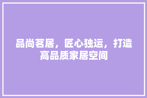 品尚茗居，匠心独运，打造高品质家居空间