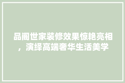 品阁世家装修效果惊艳亮相，演绎高端奢华生活美学