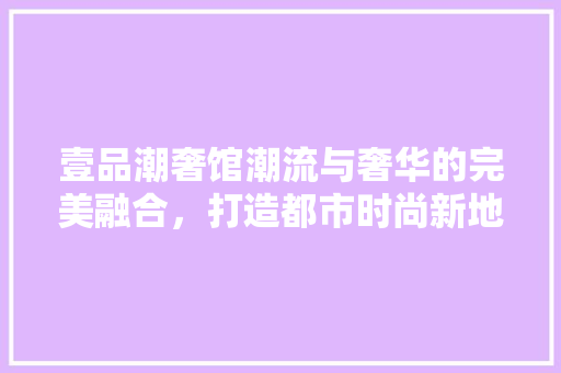 壹品潮奢馆潮流与奢华的完美融合，打造都市时尚新地标