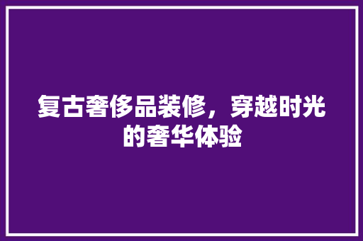 复古奢侈品装修，穿越时光的奢华体验