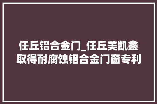 任丘铝合金门_任丘美凯鑫取得耐腐蚀铝合金门窗专利使得框架具备耐腐蚀的功能