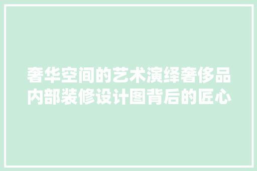 奢华空间的艺术演绎奢侈品内部装修设计图背后的匠心独运