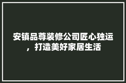 安镇品尊装修公司匠心独运，打造美好家居生活