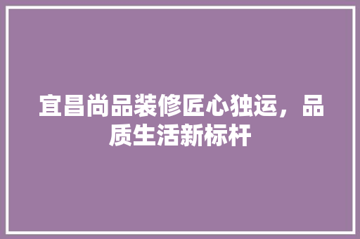 宜昌尚品装修匠心独运，品质生活新标杆