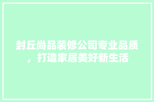 封丘尚品装修公司专业品质，打造家居美好新生活