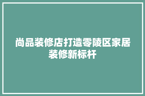 尚品装修店打造零陵区家居装修新标杆