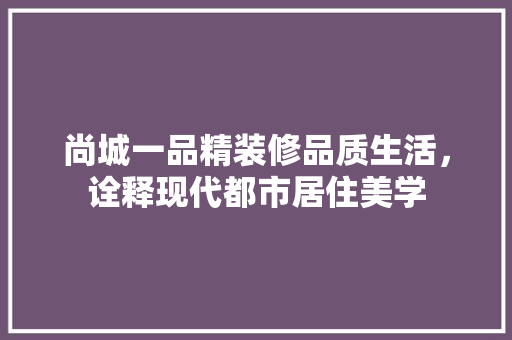 尚城一品精装修品质生活，诠释现代都市居住美学