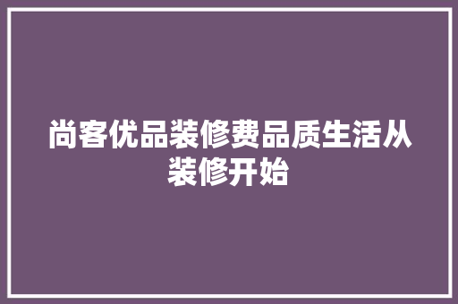 尚客优品装修费品质生活从装修开始