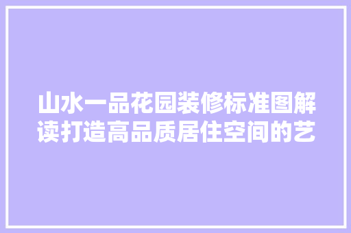 山水一品花园装修标准图解读打造高品质居住空间的艺术之旅