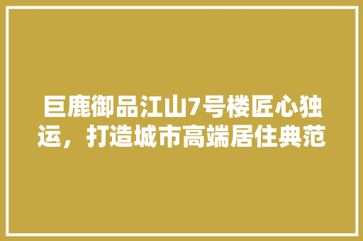 巨鹿御品江山7号楼匠心独运，打造城市高端居住典范