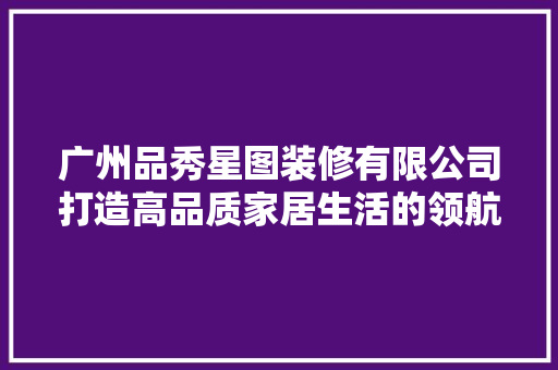 广州品秀星图装修有限公司打造高品质家居生活的领航者