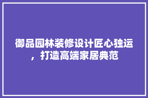御品园林装修设计匠心独运，打造高端家居典范