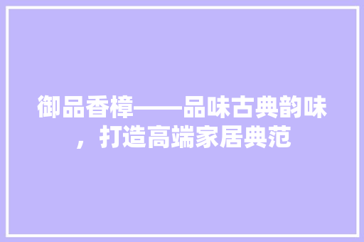 御品香樟——品味古典韵味，打造高端家居典范