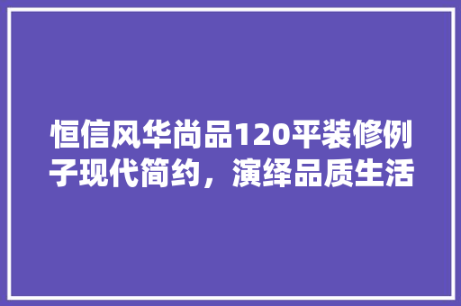 恒信风华尚品120平装修例子现代简约，演绎品质生活