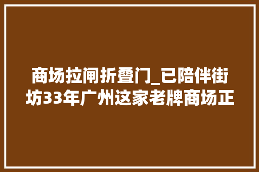商场拉闸折叠门_已陪伴街坊33年广州这家老牌商场正式宣告卒业