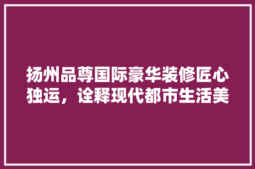 扬州品尊国际豪华装修匠心独运，诠释现代都市生活美学