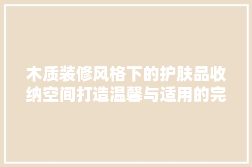 木质装修风格下的护肤品收纳空间打造温馨与适用的完美结合