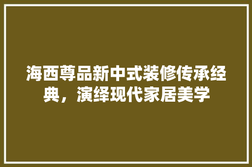 海西尊品新中式装修传承经典，演绎现代家居美学