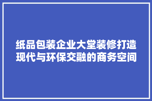 纸品包装企业大堂装修打造现代与环保交融的商务空间