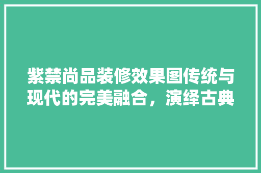 紫禁尚品装修效果图传统与现代的完美融合，演绎古典美学新篇章