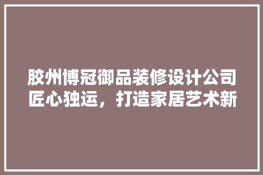 胶州博冠御品装修设计公司匠心独运，打造家居艺术新境界