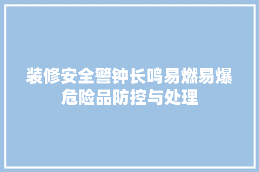 装修安全警钟长鸣易燃易爆危险品防控与处理