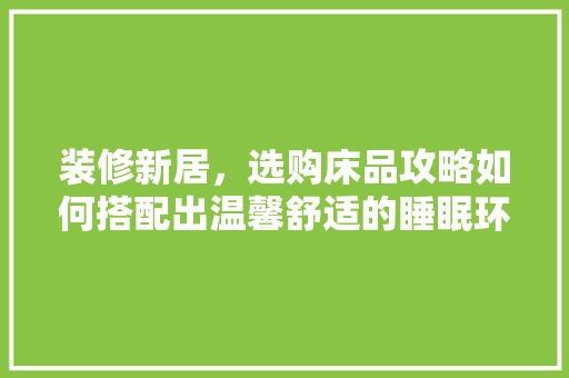 装修新居，选购床品攻略如何搭配出温馨舒适的睡眠环境