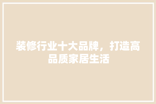 装修行业十大品牌，打造高品质家居生活