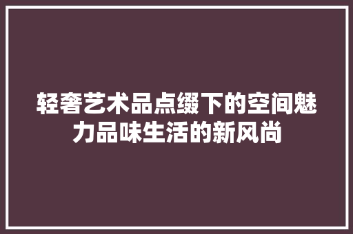 轻奢艺术品点缀下的空间魅力品味生活的新风尚