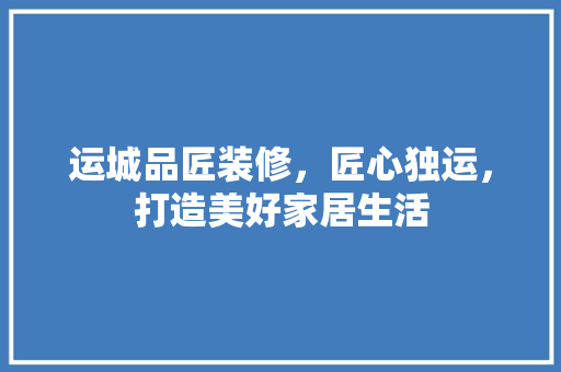 运城品匠装修，匠心独运，打造美好家居生活