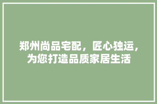 郑州尚品宅配，匠心独运，为您打造品质家居生活
