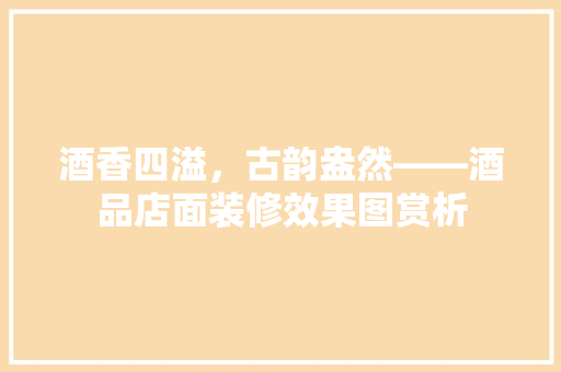 酒香四溢，古韵盎然——酒品店面装修效果图赏析