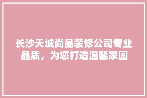 长沙天城尚品装修公司专业品质，为您打造温馨家园