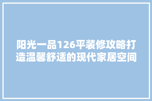 阳光一品126平装修攻略打造温馨舒适的现代家居空间