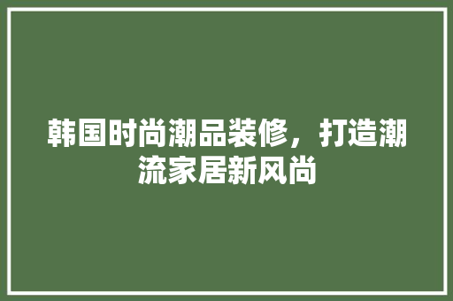 韩国时尚潮品装修，打造潮流家居新风尚