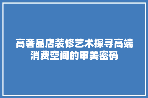 高奢品店装修艺术探寻高端消费空间的审美密码