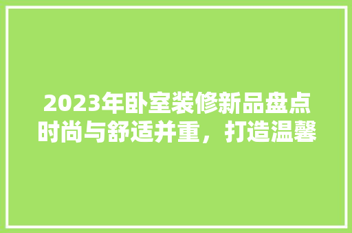 2023年卧室装修新品盘点时尚与舒适并重，打造温馨家居空间