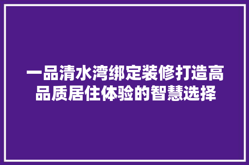 一品清水湾绑定装修打造高品质居住体验的智慧选择