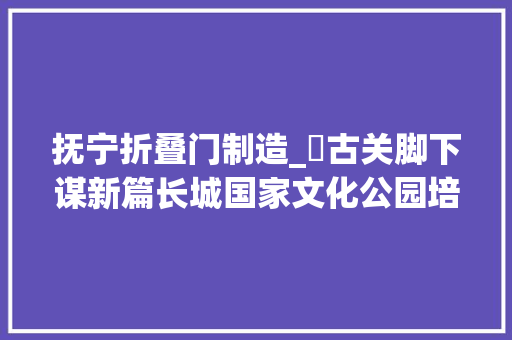 抚宁折叠门制造_​古关脚下谋新篇长城国家文化公园培植之抚宁篇下