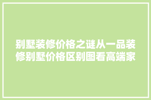 别墅装修价格之谜从一品装修别墅价格区别图看高端家居市场