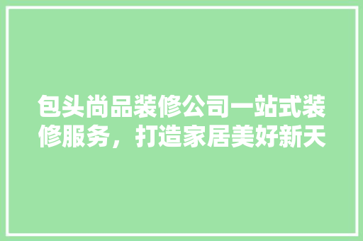 包头尚品装修公司一站式装修服务，打造家居美好新天地