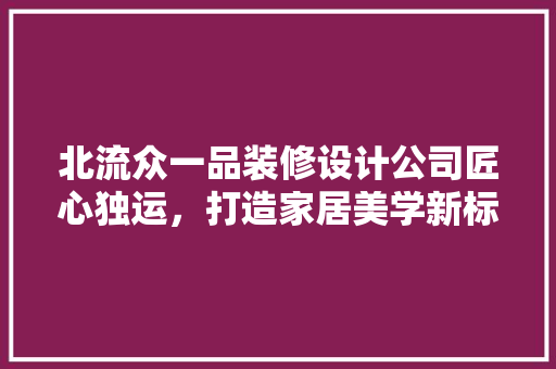 北流众一品装修设计公司匠心独运，打造家居美学新标杆