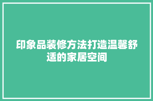 印象品装修方法打造温馨舒适的家居空间